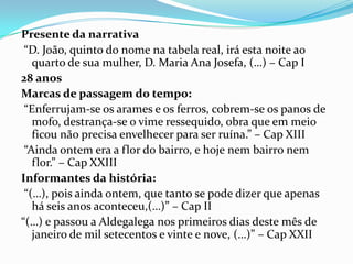 Presente da narrativa
 “D. João, quinto do nome na tabela real, irá esta noite ao
   quarto de sua mulher, D. Maria Ana Josefa, (…) – Cap I
28 anos
Marcas de passagem do tempo:
 “Enferrujam-se os arames e os ferros, cobrem-se os panos de
   mofo, destrança-se o vime ressequido, obra que em meio
   ficou não precisa envelhecer para ser ruína.” – Cap XIII
 “Ainda ontem era a flor do bairro, e hoje nem bairro nem
   flor.” – Cap XXIII
Informantes da história:
 “(…), pois ainda ontem, que tanto se pode dizer que apenas
   há seis anos aconteceu,(…)” – Cap II
“(…) e passou a Aldegalega nos primeiros dias deste mês de
   janeiro de mil setecentos e vinte e nove, (…)” – Cap XXII
 