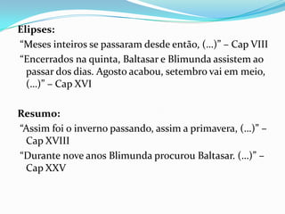Elipses:
“Meses inteiros se passaram desde então, (…)” – Cap VIII
“Encerrados na quinta, Baltasar e Blimunda assistem ao
  passar dos dias. Agosto acabou, setembro vai em meio,
  (…)” – Cap XVI

Resumo:
“Assim foi o inverno passando, assim a primavera, (…)” –
 Cap XVIII
“Durante nove anos Blimunda procurou Baltasar. (…)” –
 Cap XXV
 