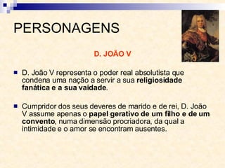 PERSONAGENS D. JOÃO V D. João V representa o poder real absolutista que condena uma nação a servir a sua  religiosidade fanática e a sua vaidade . Cumpridor dos seus deveres de marido e de rei, D. João V assume apenas o  papel gerativo de um filho e de um convento , numa dimensão procriadora, da qual a intimidade e o amor se encontram ausentes. 