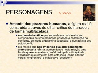 PERSONAGENS  D. JOÃO V Amante dos prazeres humanos , a figura real é construída através do olhar crítico do narrador, de forma multifacetada:  é o  devoto fanático  que submete um país inteiro ao cumprimento de uma promessa pessoal (a construção do convento, de modo a garantir a sucessão) e que assiste aos autos-de-fé;  é o marido que  não evidencia qualquer sentimento amoroso pela rainha , apresentando nesta relação uma faceta quase animalesca, enfatizado pela utilização de vocábulos que remetem para esta ideia (como a forma verbal" emprenhou" e o adjectivo "cobridor");  