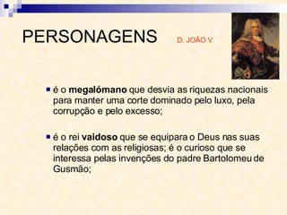é o  megalómano  que desvia as riquezas nacionais para manter uma corte dominado pelo luxo, pela corrupção e pelo excesso;  é o rei  vaidoso  que se equipara o Deus nas suas relações com as religiosas; é o curioso que se interessa pelas invenções do padre Bartolomeu de Gusmão;  PERSONAGENS  D. JOÃO V 