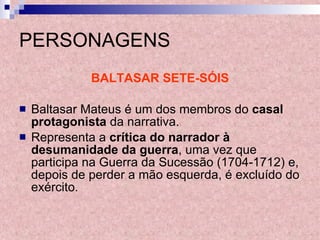 PERSONAGENS BALTASAR SETE-SÓIS Baltasar Mateus é um dos membros do  casal protagonista  da narrativa. Representa a  crítica do narrador à desumanidade da guerra , uma vez que participa na Guerra da Sucessão (1704-1712) e, depois de perder a mão esquerda, é excluído do exército. 