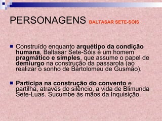 PERSONAGENS   BALTASAR SETE-SÓIS Construído enquanto  arquétipo da condição humana , Baltasar Sete-Sóis é um homem  pragmático e simples , que assume o papel de  demiurgo  na construção da passarola (ao realizar o sonho de Bartolomeu de Gusmão).  Participa na construção do convento  e partilha, através do silêncio, a vida de Blimunda Sete-Luas. Sucumbe às mãos da Inquisição. 