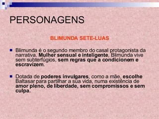 PERSONAGENS BLIMUNDA SETE-LUAS Blimunda é o segundo membro do casal protagonista da narrativa.  Mulher sensual e inteligente , Blimunda vive sem subterfúgios,  sem regras que a condicionem e escravizem . Dotada de  poderes invulgares , como a mãe,  escolhe  Baltasar para partilhar a sua vida, numa existência de  amor pleno, de liberdade, sem compromissos e sem culpa. 