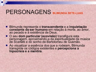 PERSONAGENS   BLIMUNDA SETE-LUAS Blimunda representa o  transcendente  e a  inquietação constante do ser humano  em relação à morte, ao amor, ao pecado e à existência de Deus.  O seu  dom particular (ecovisão)  transfigura esta personagem, aproximando-a da espiritualidade da música de Scarlatti e do sonho de Bartolomeu de Gusmão.  Ao visualizar a essência dos que a rodeiam, Blimunda transgride os códigos existentes e  percepciona a hipocrisia e a mentira. 