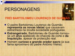 PERSONAGENS FREI BARTOLOMEU LOURENÇO DE GUSMÃO O padre Bartolomeu Lourenço de Gusmão  representa as novas ideias  que causavam estranheza na inculta sociedade portuguesa.  Estrangeirado , Bartolomeu de Gusmão tornou-se um  alvo  apetecido do chacota da corte e  da Inquisição , apesar da protecção real. Homem  curioso e grande orador sacro  (a sua fama aproxima-o do padre António Vieira). 