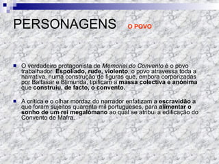 PERSONAGENS  O POVO O verdadeiro protagonista de  Memorial do Convento  é o povo trabalhador.  Espoliado, rude, violento , o povo atravessa toda a narrativa, numa construção de figuras que, embora corporizadas por Baltasar e Blimunda, tipificam a  massa colectiva e anónima  que  construiu, de facto, o convento. A crítica e o olhar mordaz do narrador enfatizam a  escravidão  a que foram sujeitos quarenta mil portugueses, para  alimentar o sonho de um rei megalómano  ao qual se atribui a edificação do Convento de Mafra. 