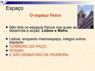 Espaço  São dois os espaços físicos nos quais se desenrola a acção:  Lisboa e Mafra . Lisboa, enquanto macroespaço, integra outros espaços:  TERREIRO DO PAÇO,  ROSSIO  E SÃO SEBASTIÃO DA PEDREIRA O espaço físico 