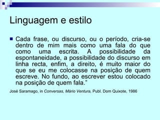 Linguagem e estilo Cada frase, ou discurso, ou o período, cria-se dentro de mim mais como uma fala do que como uma escrita. A possibilidade da espontaneidade, a possibilidade do discurso em linha recta, enfim, a direito, é muito maior do que se eu me colocasse na posição de quem escreve. No fundo, ao escrever estou colocado na posição de quem fala.” José Saramago, in  Conversas, Mário Ventura,  Publ. Dom Quixote, 1986   