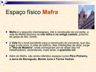 Espaço físico  Mafra   Mafra  é o segundo macroespaço. Até à construção do convento, a vida de Mafra decorria na  vila velha e no antigo castelo , próximo da igreja de Sto. André.  A  Vela  foi o local escolhido para a construção do convento, que deu lugar à vila nova, à volta do edifício. Nas imediações da obra, surge a  "Ilha da Madeira ", onde começaram por se alojar dez mil trabalhadores, ascendendo, mais tarde, a  quarenta mil . Além de Mafra, são ainda referidos espaços como  Pêro Pinheiro, a serra do Barregudo, Monte Juno e Torres Vedras . 