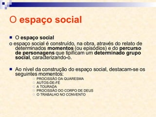 O  espaço social O  espaço social o espaço social é construído, na obra, através do relato de determinados  momentos  (ou episódios) e do  percurso de personagens  que tipificam um  determinado grupo social , caracterizando-o. Ao nível da construção do espaço social, destacam-se os seguintes momentos:  PROCISSÃO DA QUARESMA AUTOS-DE-FÉ A TOURADA PROCISSÃO DO CORPO DE DEUS O TRABALHO NO CONVENTO 