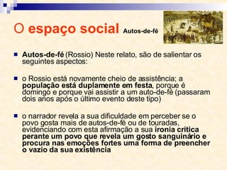 O  espaço social  Autos-de-fé Autos-de-fé  (Rossio) Neste relato, são de salientar os seguintes aspectos: o Rossio está novamente cheio de assistência; a  população está duplamente em festa , porque é domingo e porque vai assistir a um auto-de­fé (passaram dois anos após o último evento deste tipo) o narrador revela a sua dificuldade em perceber se o povo gosta mais de autos-de-fé ou de touradas, evidenciando com esta afirmação a sua  ironia crítica perante um povo que revela um gosto sanguinário e procura nas emoções fortes uma forma de preencher o vazio da sua existência 