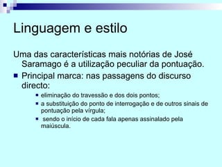 Linguagem e estilo Uma das características mais notórias de José Saramago é a utilização peculiar da pontuação.  Principal marca: nas passagens do discurso directo:  eliminação do travessão e dos dois pontos; a substituição do ponto de interrogação e de outros sinais de pontuação pela vírgula; sendo o início de cada fala apenas assinalado pela maiúscula. 