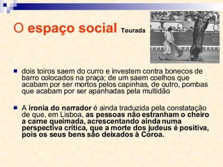 O  espaço social  Tourada dois toiros saem do curro e investem contra bonecos de barro colocados na praça; de um saem coelhos que acabam por ser mortos pelos capinhas, de outro, pombas que acabam por ser apanhadas pela multidão A  ironia do narrador  é ainda traduzida pela constatação de que, em Lisboa,  as pessoas não estranham o cheiro a carne queimada, acrescentando ainda numa perspectiva crítica, que a morte dos judeus é positiva, pois os seus bens são deixados à Coroa. 