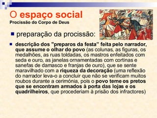 O  espaço social  Procissão do Corpo de Deus descrição dos "preparos da festa” feita pelo narrador, que assume o olhar do povo  (as colunas, as figuras, os medalhões, as ruas toldadas, os mastros enfeitados com seda e ouro, as janelas ornamentadas com cortinas e sanefas de damasco e franjas de ouro), que se sente maravilhado com a  riqueza da decoração  (uma reflexão do narrador leva-o a concluir que não se verificam muitos roubos durante a cerimónia, pois o  povo teme os pretos que se encontram armados à porta das lojas e os quadrilheiros , que procederiam à prisão dos infractores) preparação da procissão: 