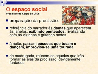 O  espaço social  Procissão do Corpo de Deus referência do narrador às  damas  que aparecem às janelas,  exibindo penteados , rivalizando com as vizinhas e gritando motes à noite, passam  pessoas que tocam e dançam, improvisa-se uma tourada de madrugada, reúnem-se aqueles que irão formar as alas da procissão, devidamente fardados preparação da procissão: 