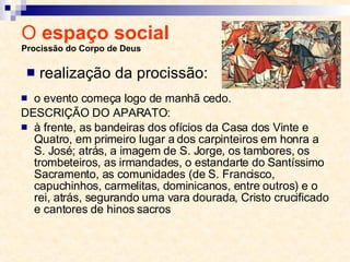 O  espaço social  Procissão do Corpo de Deus o evento começa logo de manhã cedo.  DESCRIÇÃO DO APARATO:  à frente, as bandeiras dos ofícios da Casa dos Vinte e Quatro, em primeiro lugar a dos carpinteiros em honra a S. José; atrás, a imagem de S. Jorge, os tambores, os trombeteiros, as irmandades, o estandarte do Santíssimo Sacramento, as comunidades (de S. Francisco, capuchinhos, carmelitas, dominicanos, entre outros) e o rei, atrás, segurando uma vara dourada, Cristo crucificado e cantores de hinos sacros realização da procissão: 