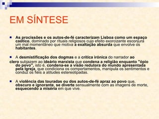 EM SÍNTESE As procissões e os autos-de-fé caracterizam Lisboa como um espaço caótico , dominado por rituais religiosos cujo efeito exorcizante esconjura um mal momentâneo que motiva  a exaltação absurda  que envolve os  habitantes . A  desmistificação dos dogmas  e a  crítica irónica  do narrador  ao clero  subjazem ao  ideário marxista  que  condena a religião enquanto "ópio do povo",  isto é,  condena-se a visão redutora do mundo apresentada pela Igreja , que condiciona os comportamentos, manipula os sentimentos e conduz os fiéis a atitudes estereotipadas. A  violência das touradas ou dos autos-de-fé apraz ao povo  que,  obscuro e ignorante ,  se diverte  sensualmente com as imagens de morte,  esquecendo a miséria  em que vive. 