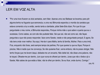 LER EM VOZ ALTA "Por uma hora ficaram os dois sentados, sem falar. Apenas uma vez Baltasar se levantou para pôr alguma lenha na fogueira que esmorecia, e uma vez Blimunda espevitou o morrão da candeia que estava comendo a luz e então, sendo tanta a claridade, pôde Sete-Sóis dizer, Por que foi que perguntaste o meu nome, e Blimunda respondeu, Porque minha mãe o quis saber e queria que eu o soubesse, Como sabes, se com ela não pudeste falar, Sei que sei, não sei como sei, não faças perguntas a que não posso responder, faze como fizeste, vieste e não perguntaste porquê, E agora, Se não tens onde viver melhor, fica aqui, Hei-de ir para Mafra, tenho lá família, Mulher, Pais e uma irmã, Fica, enquanto não fores, será sempre tempo de partires, Por que queres tu que eu fique, Porque é preciso, Não é razão que me convença, Se não quiseres ficar, vai-te embora, não te posso obrigar, Não tenho forças que me levem daqui, deitaste-me um encanto, Não deitei tal, não disse uma palavra, não te toquei, Olhaste-me por dentro, Juro que nunca te olharei por dentro, Juras que não o farás e já o fizeste, Não sabes de que estás a falar, não te olhei por dentro, Se eu ficar, onde durmo, Comigo."  [pág. 56] 