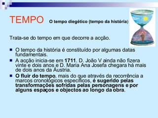 TEMPO  O tempo diegético (tempo da história )   Trata-se do tempo em que decorre a acção. O tempo da história é constituído por algumas datas fundamentais. A acção inicia-se em  1711 . D. João V ainda não fizera vinte e dois anos e D. Maria Ana Josefa chegara há mais de dois anos da Áustria. O fluir do tempo , mais do que através da recorrência a marcos cronológicos específicos,  é sugerido pelas transformações sofridas pelas personagens e por alguns espaços e objectos ao longo da obra . 