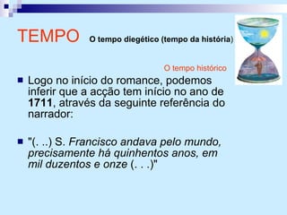 O tempo histórico Logo no início do romance, podemos inferir que a acção tem início no ano de  1711 , através da seguinte referência do narrador: "(. ..) S.  Francisco andava pelo mundo, precisamente há quinhentos anos, em mil duzentos e onze  (. . .)"  TEMPO   O tempo diegético (tempo da história )   