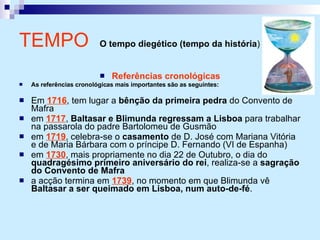 Referências cronológicas As referências cronológicas mais importantes são as seguintes: Em  1716 , tem lugar a  bênção da primeira pedra  do Convento de Mafra em  1717 ,  Baltasar e Blimunda regressam a Lisboa  para trabalhar na passarola do padre Bartolomeu de Gusmão em  1719 , celebra-se o  casamento  de D. José com Mariana Vitória e de Maria Bárbara com o príncipe D. Fernando (VI de Espanha) em  1730 , mais propriamente no dia 22 de Outubro, o dia do  quadragésimo primeiro aniversário do rei , realiza-se a  sagração do Convento de Mafra a acção termina em  1739 , no momento em que Blimunda vê  Baltasar a ser queimado em Lisboa, num auto-de-fé . TEMPO   O tempo diegético (tempo da história )   
