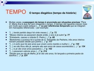 Muitas vezes,  a passagem do tempo é anunciada por situações precisas   "Para D. Maria Ana  é  que lhe vem chegando  o  tempo. A barriga não aguenta crescer mais por muito que  a  pele estique  (.. .)"  ou por referências temporais  que se integram em marcações referenciais – por exemplo: "(…) tendo partido daqui há vinte meses (…)"  p. 72 "Meses inteiros se passaram desde então, o ano é já outro"  p. 77 "Entretanto, nasceu o infante D. Pedro (...)"  p. 88 "Bartolomeu Lourenço foi à quinta de S. Sebastião da Pedreira, três anos inteiros haviam passado desde que partira (. .)”  p. 117 "(...) é certo que há seis anos que vivem como marido e mulher (…)"  p. 130 "(...) se não ficou dito já, sempre são seis anos de casos acontecidos (…) "  p. 134 "(…) e já vão onze anos passados (...)"  p. 162 "(...) passaram catorze anos (…) “ p. 214 "Desde que na vila de Mafra, já lá vão oito anos, foi lançada a primeira pedra da basílica (…)"  p. 231 TEMPO   O tempo diegético (tempo da história )   