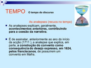 TEMPO  O tempo do discurso As analepses (recuos no tempo) As analepses explicam, geralmente,  acontecimentos anteriores, contribuindo para a coesão da narrativa . É de assinalar, anteriormente ao ano do início da acção (1711 ), a analepse que explica, em parte,  a construção do convento como consequência do desejo expresso, em 1624, pelos franciscanos , de possuírem um convento em Mafra. 