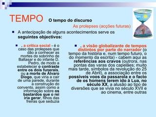 TEMPO  O tempo do discurso .  a crítica social  - é o caso das prolepses que dão a conhecer as mortes do sobrinho de Baltasar e do infante D. Pedro, de modo a estabelecer  o contraste entre os dois funerais , ou  a morte de Álvaro Diogo , que viria a cair de uma parede, durante a construção do convento, assim como a informação sobre  os bastardos que o rei iria gerar , filhos das freiras que seduzia .  a visão globalizante de tempos distintos por parte do narrador  (o tempo da história e, num tempo futuro, o do momento da escrita) - cabem aqui as  referências aos cravos  (outrora, nas pontas das varas dos capelães; muito mais tarde, símbolos da revolução do 25 de Abril), a associação entre os  possíveis voos da passarola e o facto de os homens terem ido à Lua, no século XX , a alusão ao tipo de diversões que se vivia no século XVII e ao cinema, entre outras As prolepses (acções futuras) A antecipação de alguns acontecimentos serve os  seguintes objectivos: 