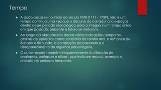 Tempo
 A ação passa-se no início do século XVIII (1711 - 1739), não é um
tempo contínuo uma vez que o discurso do narrador cria espaços
dentro desse período cronológico para o integrar num tempo único
em que passado, presente e futuro se misturam.
 Ao longo da obra são-nos dadas várias indicações temporais,
através de episódios como: a história da família real, o romance de
Baltasar e Blimunda, a construção da passarola e o
desaparecimento de algumas personagens.
 O autor recorre também frequentemente à utilização de
analepses, prolepses e elipse , que indicam recuos, avanços e
omissão de períodos temporais.
 