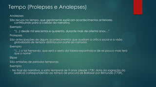 Tempo (Prolepses e Analepses)
Analepses
São recuos no tempo, que geralmente explicam acontecimentos anteriores,
contribuindo para a coesão da narrativa.
Exemplo:
- “(…) desde mil seiscentos e quarenta, durante mais de oitenta anos…”
Prolepses
São antecipações de alguns acontecimentos que auxiliam a crítica social e a visão
globalizada de tempos distintos por parte do narrador.
Exemplo:
- “(…) o tal Fernando, que será o sexto da tabela espanhola e de rei pouco mais terá
que o nome”
Elipse
São omissões de períodos temporais.
Exemplo:
- No final da narrativa, o salto temporal de 9 anos (desde 1730, data da sagração da
basílica) correspondendo ao tempo de procura de Baltasar por Blimunda (1739).
 