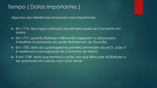 Tempo ( Datas Importantes )
Algumas das referências temporais mais importantes:
 Em 1716, tem lugar a bênção da primeira pedra do Convento em
Mafra;
 Em 1717, quando Baltasar e Blimunda regressam a Lisboa para
trabalhar na passarola do padre Bartolomeu de Gusmão;
 Em 1730, data do quadragésimo primeiro aniversário do rei D. João V
e realiza-se a consagração do Convento de Mafra;
 E em 1739, data que termina a ação, em que Blimunda vê Baltasar a
ser queimado em Lisboa, num auto-de-fé;
 