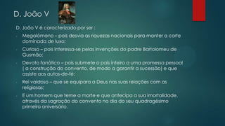 D. João V
D. João V é caracterizado por ser :
- Megalómano – pois desvia as riquezas nacionais para manter a corte
dominada de luxo;
- Curioso – pois interessa-se pelas invenções do padre Bartolomeu de
Gusmão;
- Devoto fanático – pois submete o país inteiro a uma promessa pessoal
( a construção do convento, de modo a garantir a sucessão) e que
assiste aos autos-de-fé;
- Rei vaidoso – que se equipara a Deus nas suas relações com as
religiosas;
- E um homem que teme a morte e que antecipa a sua imortalidade,
através da sagração do convento no dia do seu quadragésimo
primeiro aniversário.
 