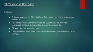 Blimunda e Baltasar
Baltasar
 Baltasar Mateus, de Alcunha Sete-Sóis, é um dos protagonistas do
romance.
 Foi soldado na Guerra da Sucessão Espanhola, de onde foi
mandado embora pois perdeu a sua mão esquerda.
 É jovem, tem apenas 26 anos.
 Conhece Blimunda, num auto-de-fé e com ela partilha a vida e os
sonhos.
 
