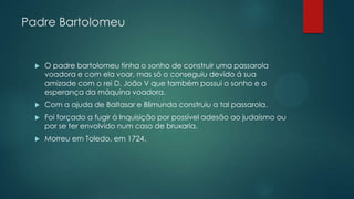 Padre Bartolomeu
 O padre bartolomeu tinha o sonho de construir uma passarola
voadora e com ela voar, mas só o conseguiu devido á sua
amizade com o rei D. João V que também possui o sonho e a
esperança da máquina voadora.
 Com a ajuda de Baltasar e Blimunda construiu a tal passarola.
 Foi forçado a fugir á Inquisição por possível adesão ao judaísmo ou
por se ter envolvido num caso de bruxaria.
 Morreu em Toledo, em 1724.
 