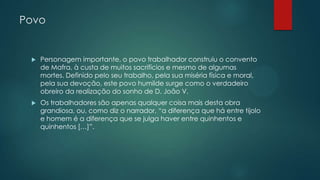 Povo
 Personagem importante, o povo trabalhador construiu o convento
de Mafra, à custa de muitos sacrifícios e mesmo de algumas
mortes. Definido pelo seu trabalho, pela sua miséria física e moral,
pela sua devoção, este povo humilde surge como o verdadeiro
obreiro da realização do sonho de D. João V.
 Os trabalhadores são apenas qualquer coisa mais desta obra
grandiosa, ou, como diz o narrador, “a diferença que há entre tijolo
e homem é a diferença que se julga haver entre quinhentos e
quinhentos […]”.
 