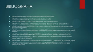 BIBLIOGRAFIA
 http://memorialdoconvento.freewebsites.com/intro.html
 http://pt.wikipedia.org/wiki/Memorial_do_Convento
 http://faroldasletras.no.sapo.pt/memorial_do_convento.html
 http://www.slideshare.net/mariacel/memorial-do-convento-o-tempo-histrico
 http://mentesbrilhantes20102011.blogspot.pt/2010/05/memorial-do-convento-de-
jose-saramago.html
 http://tudoparaportugues.blogspot.pt/2008/10/espao-e-personagens-em-memorial-
do.html
 http://brunasilva94.blogspot.pt/2013/01/espaco-fisico-social-e-psicologico.html
 http://pt.scribd.com/doc/31617912/Memorial-do-Convento-caracterizacao-de-
personagens-e-simbologia
 http://www.notapositiva.com/pt/trbestbs/portugues/12_blimunda_e_baltazar_d.htm
 http://aprendendoportuguesjessica.blogspot.pt/2011/03/caracterizacao-das-
personagens.html
 