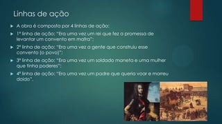 Linhas de ação
 A obra é composta por 4 linhas de ação:
 1ª linha de ação: “Era uma vez um rei que fez a promessa de
levantar um convento em mafra”;
 2ª linha de ação: “Era uma vez a gente que construiu esse
convento (o povo)”;
 3ª linha de ação: “Era uma vez um soldado maneta e uma mulher
que tinha poderes”;
 4ª linha de ação: “Era uma vez um padre que queria voar e morreu
doido”.
 