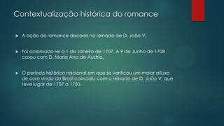 Contextualização histórica do romance
 A ação do romance decorre no reinado de D. João V.
 Foi aclamado rei a 1 de Janeiro de 1707. A 9 de Junho de 1708
casou com D. Maria Ana de Áustria.
 O período histórico nacional em que se verificou um maior afluxo
de ouro vindo do Brasil coincidiu com o reinado de D. João V, que
teve lugar de 1707 a 1750.
 