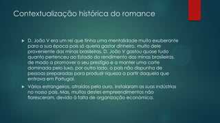 Contextualização histórica do romance
 D. João V era um rei que tinha uma mentalidade muito exuberante
para a sua época pois só queria gastar dinheiro, muito dele
proveniente das minas brasileiras. D. João V gastou quase tudo
quanto pertenceu ao Estado do rendimento das minas brasileiras,
de modo a promover o seu prestígio e a manter uma corte
dominada pelo luxo, por outro lado, o país não dispunha de
pessoas preparadas para produzir riqueza a partir daquela que
entrava em Portugal.
 Vários estrangeiros, atraídos pelo ouro, instalaram as suas indústrias
no nosso país. Mas, muitos destes empreendimentos não
floresceram, devido à falta de organização económica.
 