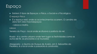 Espaço
 Existem 3 tipos de Espaços: o Físico, o Social e o Psicológico.
O espaço Físico
 É o espaço real, onde os acontecimentos ocorrem. O cenário da
obra tem dois macroespaços:
- Lisboa e Mafra.
Lisboa
Terreiro do Paço - local onde se situava o palácio do rei;
Rossio - é o centro urbano onde tem lugar as festividades como os
autos-de-fé, as procissões e as touradas;
Abegoaria - a Quinta do Duque de Aveiro, em S. Sebastião da
Pedreira, é o local onde a passarola é construída.
 