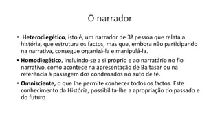 O narrador
• Heterodiegético, isto é, um narrador de 3ª pessoa que relata a
história, que estrutura os factos, mas que, embora não participando
na narrativa, consegue organizá-la e manipulá-la.
• Homodiegético, incluindo-se a si próprio e ao narratário no fio
narrativo, como acontece na apresentação de Baltasar ou na
referência à passagem dos condenados no auto de fé.
• Omnisciente, o que lhe permite conhecer todos os factos. Este
conhecimento da História, possibilita-lhe a apropriação do passado e
do futuro.
 