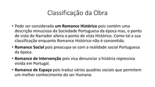 Classificação da Obra
• Pode ser considerada um Romance Histórico pois contém uma
descrição minuciosa da Sociedade Portuguesa da época mas, o ponto
de vista do Narrador altera o ponto de vista Histórico. Como tal a sua
classificação enquanto Romance Histórico não é consentida.
• Romance Social pois preocupa-se com a realidade social Portuguesa
da época.
• Romance de Intervenção pois visa denunciar a história repressiva
vivida em Portugal.
• Romance de Espaço pois traduz vários quadros sociais que permitem
um melhor conhecimento do ser Humano
 