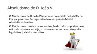 Absolutismo de D. João V
• O Absolutismo de D. João V baseou-se no modelo de Luís XIV de
França, governou Portugal criando o seu próprio Modelo o
Absolutismo Joanino.
• O Absolutismo consiste na concentração de todos os poderes nas
mãos do monarca, ou seja, o monarca concentra em si o poder
legislativo, judicial e executivo
 