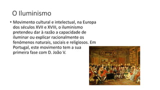 O Iluminismo
• Movimento cultural e intelectual, na Europa
dos séculos XVII e XVIII, o iluminismo
pretendeu dar à razão a capacidade de
iluminar ou explicar racionalmente os
fenómenos naturais, sociais e religiosos. Em
Portugal, este movimento tem a sua
primeira fase com D. João V.
 