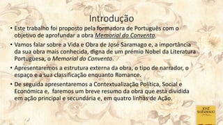 Introdução
• Este trabalho foi proposto pela formadora de Português com o
objetivo de aprofundar a obra Memorial do Convento.
• Vamos falar sobre a Vida e Obra de José Saramago e, a importância
da sua obra mais conhecida, digna de um prémio Nobel da Literatura
Portuguesa, o Memorial do Convento.
• Apresentaremos a estrutura externa da obra, o tipo de narrador, o
espaço e a sua classificação enquanto Romance.
• De seguida apresentaremos a Contextualização Política, Social e
Económica e, faremos um breve resumo da obra que esta dividida
em ação principal e secundária e, em quatro linhas de Ação.
 