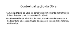 Contextualização da Obra
• A Ação principal da Obra é a construção do Convento de Mafra que,
foi um desejo e uma promessa de D. João V.
• Ação secundária é a história de amor entre Blimunda Sete-Luas e
Baltasar Sete-Sóis; a construção da passarola (sonho de Bartolomeu
de Gusmão).
 