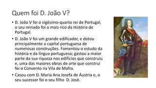 Quem foi D. João V?
• D. João V foi o vigésimo-quarto rei de Portugal,
o seu reinado foi o mais rico da História de
Portugal.
• D. João V foi um grande edificador, e dotou
principalmente a capital portuguesa de
numerosas construções. Fomentou o estudo da
história e da língua portuguesa; gastou a maior
parte da sua riqueza nos edifícios que construiu
e, uma das maiores obras de arte que construi
foi o Convento na Vila de Mafra.
• Casou com D. Maria Ana Josefa de Áustria e, o
seu sucessor foi o seu filho D. José.
 