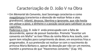 Caracterização de D. João V na Obra
• Em Memorial do Convento, José Saramago caracteriza-o como
megalómano (caracteriza a obsessão de realizar feitos e atos
grandiosos), infantil, devasso, libertino e ignorante, que não hesita
em utilizar o povo, o dinheiro e a posição social para satisfazer os seus
caprichos.
Poderoso e rico, D. João V anda preocupado com a falta de
descendente, apesar de possuir bastardos. Promete "levantar um
convento em Mafra" se tiver filhos da rainha Maria Ana Josefa, com
quem tem relações para cumprimento do dever, em encontros frios e
programados. A sua pretensão vai realizar-se com o nascimento da
princesa Maria Bárbara e, apesar da deceção por não ser um menino,
mantém a promessa de que "Haveremos convento." (Cap. VII).
 
