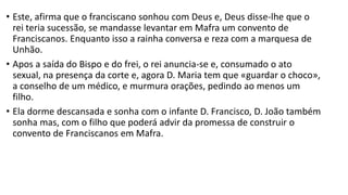 • Este, afirma que o franciscano sonhou com Deus e, Deus disse-lhe que o
rei teria sucessão, se mandasse levantar em Mafra um convento de
Franciscanos. Enquanto isso a rainha conversa e reza com a marquesa de
Unhão.
• Apos a saída do Bispo e do frei, o rei anuncia-se e, consumado o ato
sexual, na presença da corte e, agora D. Maria tem que «guardar o choco»,
a conselho de um médico, e murmura orações, pedindo ao menos um
filho.
• Ela dorme descansada e sonha com o infante D. Francisco, D. João também
sonha mas, com o filho que poderá advir da promessa de construir o
convento de Franciscanos em Mafra.
 